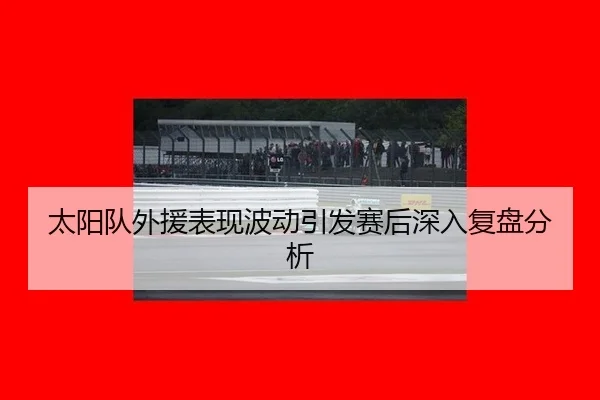 太阳队外援表现波动引发赛后深入复盘分析